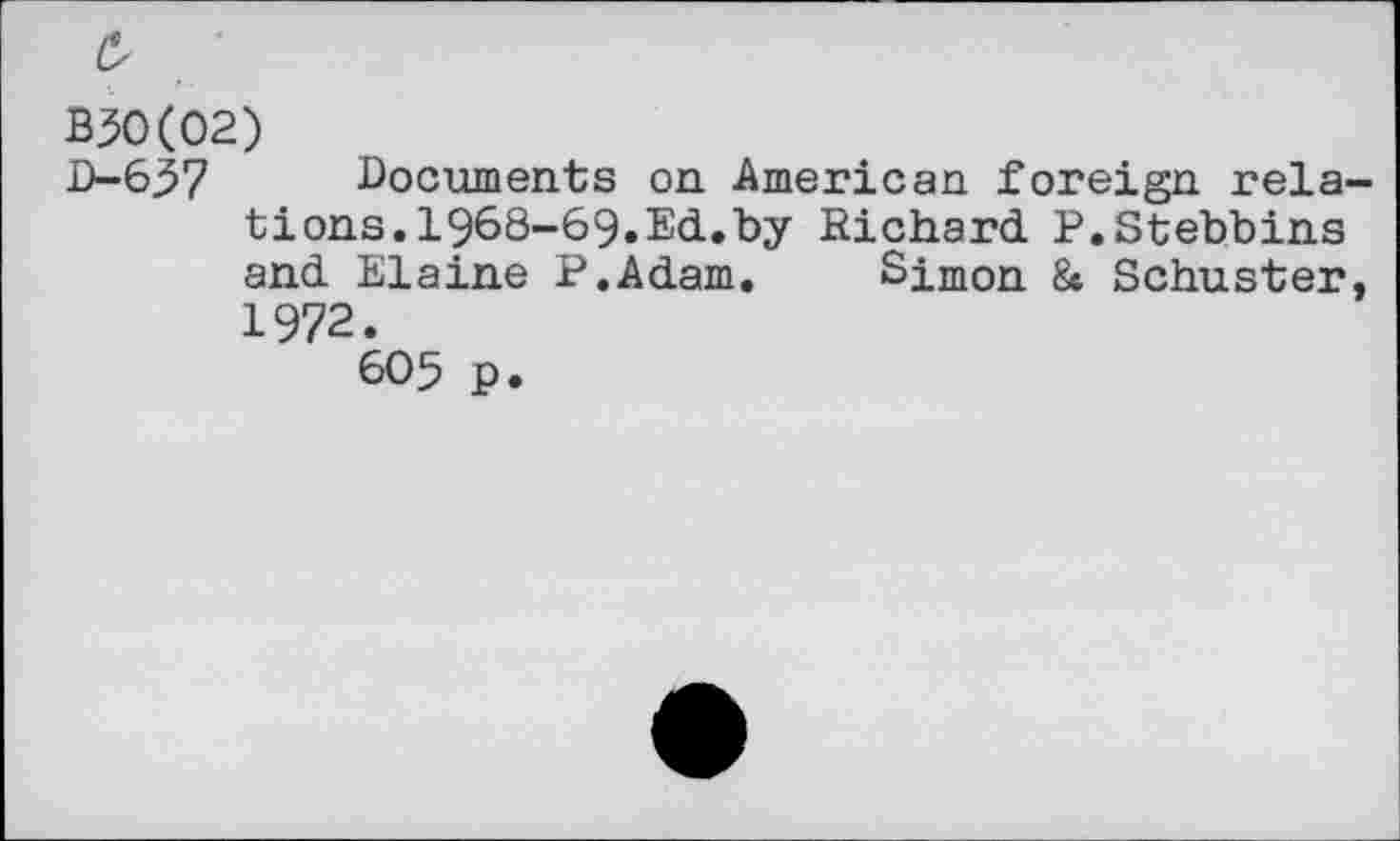 ﻿£
B30(02)
D-637 Documents on American foreign relations. 1968-69.Ed.by Richard P.Stebbins and Elaine P.Adam. Simon & Schuster, 1972.
605 p.